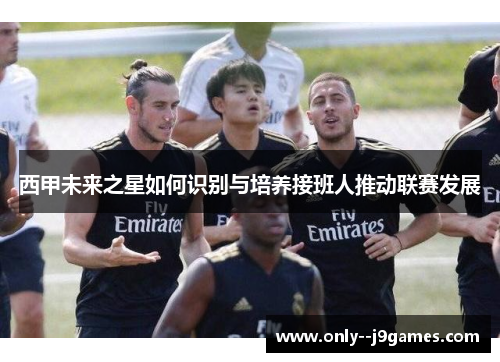 西甲未来之星如何识别与培养接班人推动联赛发展