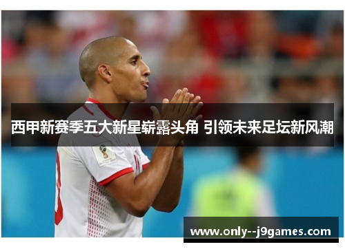 西甲新赛季五大新星崭露头角 引领未来足坛新风潮