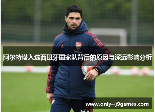 阿尔特塔入选西班牙国家队背后的原因与深远影响分析