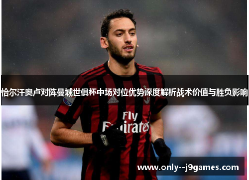 恰尔汗奥卢对阵曼城世俱杯中场对位优势深度解析战术价值与胜负影响 恰尔汗奥卢对阵曼城世俱杯中场对位优势深度解析战术价值与胜负影响