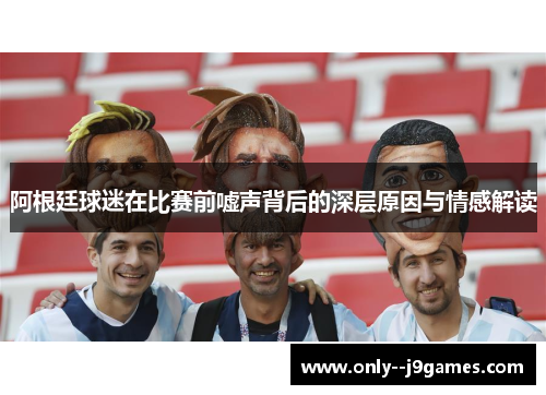 阿根廷球迷在比赛前嘘声背后的深层原因与情感解读 阿根廷球迷在比赛前嘘声背后的深层原因与情感解读