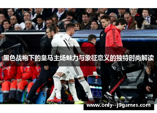 黑色战袍下的皇马主场魅力与象征意义的独特时尚解读