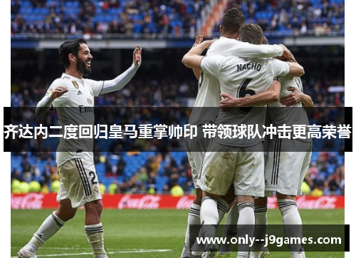 齐达内二度回归皇马重掌帅印 带领球队冲击更高荣誉