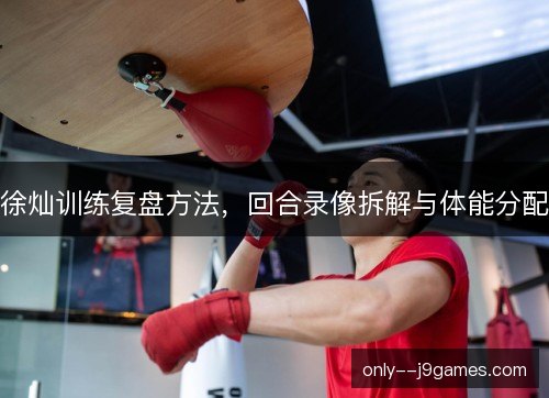 徐灿训练复盘方法，回合录像拆解与体能分配